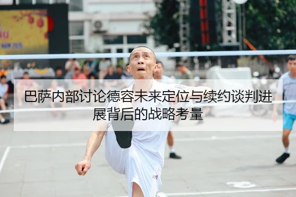 巴萨内部讨论德容未来定位与续约谈判进展背后的战略考量