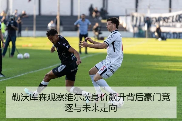 勒沃库森观察维尔茨身价飙升背后豪门竞逐与未来走向
