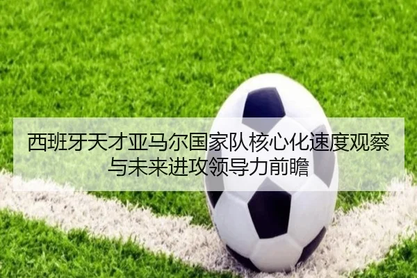 西班牙天才亚马尔国家队核心化速度观察与未来进攻领导力前瞻