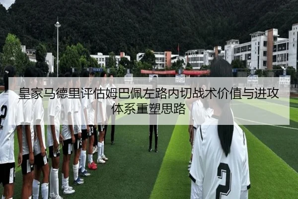 皇家马德里评估姆巴佩左路内切战术价值与进攻体系重塑思路