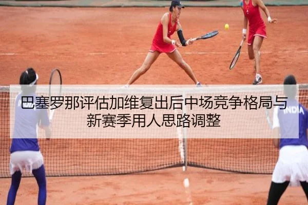 巴塞罗那评估加维复出后中场竞争格局与新赛季用人思路调整