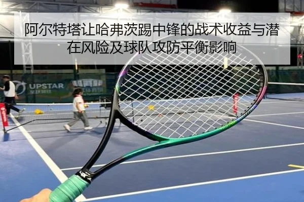 阿尔特塔让哈弗茨踢中锋的战术收益与潜在风险及球队攻防平衡影响