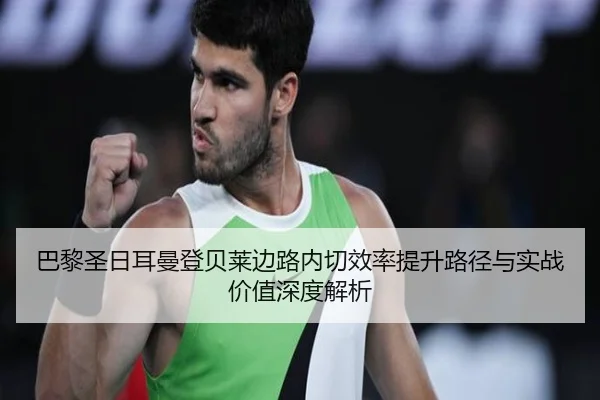 巴黎圣日耳曼登贝莱边路内切效率提升路径与实战价值深度解析