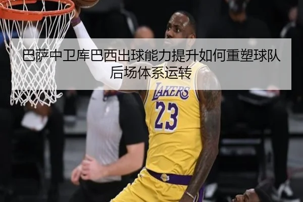 巴萨中卫库巴西出球能力提升如何重塑球队后场体系运转