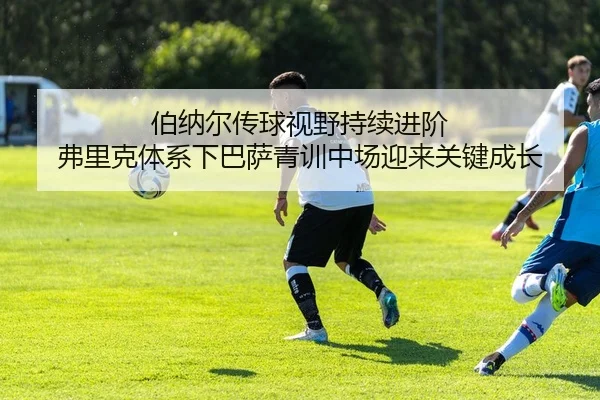伯纳尔传球视野持续进阶 弗里克体系下巴萨青训中场迎来关键成长
